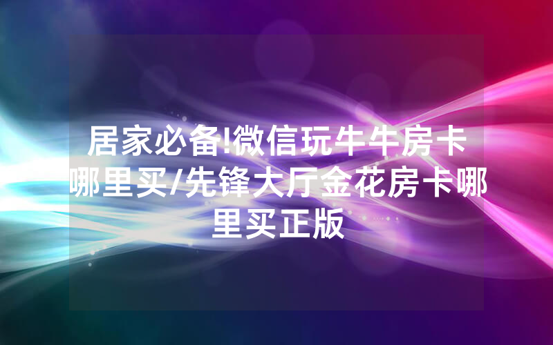 居家必备!微信玩牛牛房卡哪里买/先锋大厅金花房卡哪里买正版