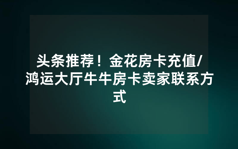头条推荐！金花房卡充值/鸿运大厅牛牛房卡卖家联系方式