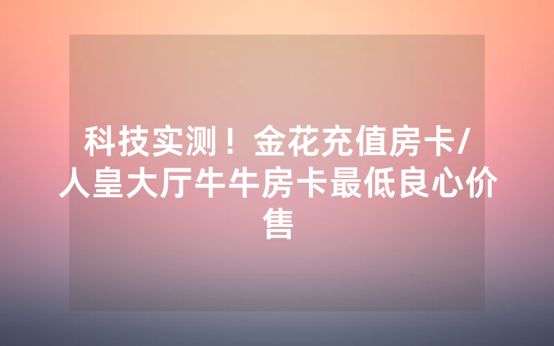 科技实测！金花充值房卡/人皇大厅牛牛房卡最低良心价售