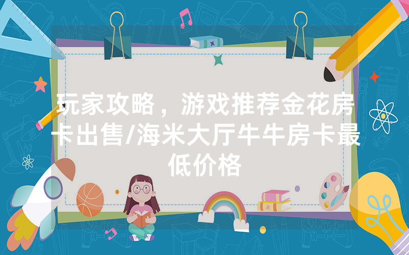 玩家攻略，游戏推荐金花房卡出售/海米大厅牛牛房卡最低价格