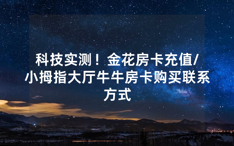 科技实测！金花房卡充值/小拇指大厅牛牛房卡购买联系方式