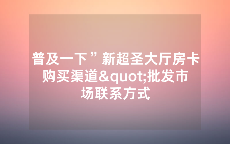 普及一下”新超圣大厅房卡购买渠道"批发市场联系方式