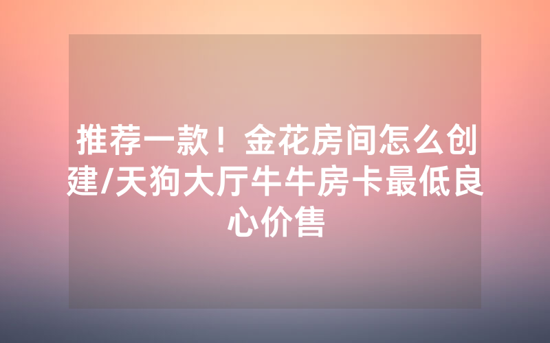 推荐一款！金花房间怎么创建/天狗大厅牛牛房卡最低良心价售
