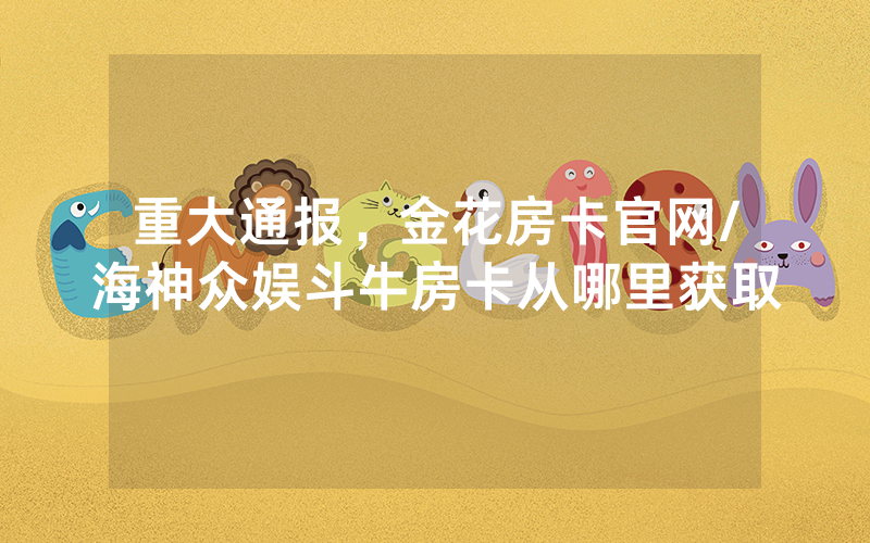 重大通报，金花房卡官网/海神众娱斗牛房卡从哪里获取