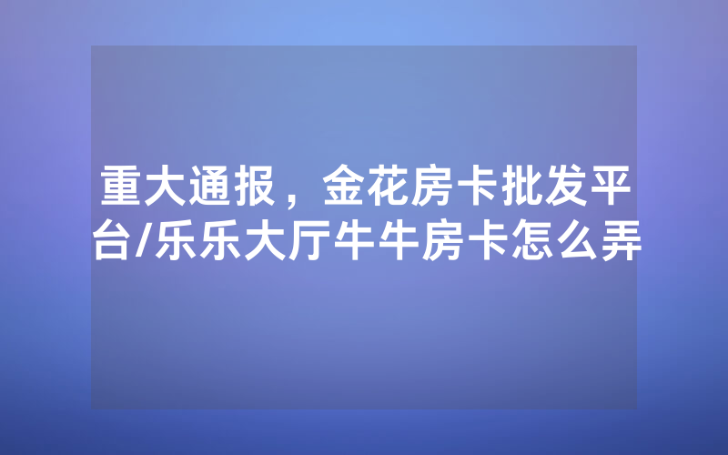 重大通报，金花房卡批发平台/乐乐大厅牛牛房卡怎么弄