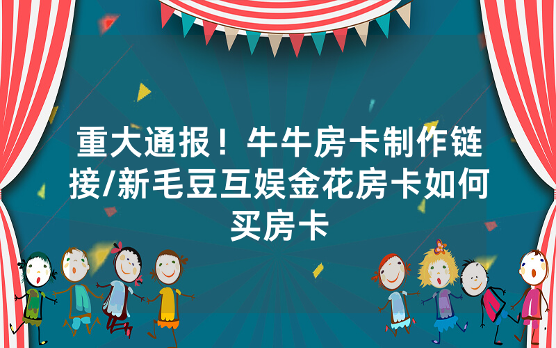 重大通报！牛牛房卡制作链接/新毛豆互娱金花房卡如何买房卡