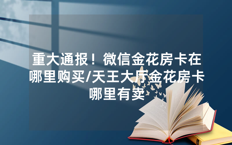 重大通报！微信金花房卡在哪里购买/天王大厅金花房卡哪里有卖