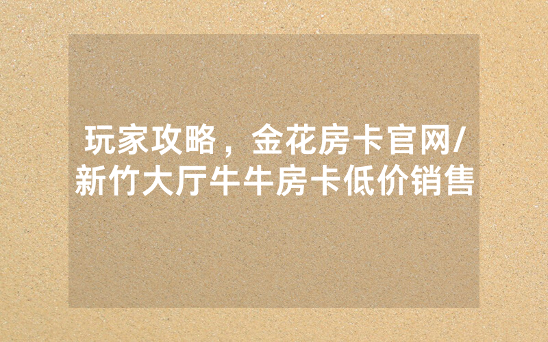 玩家攻略，金花房卡官网/新竹大厅牛牛房卡低价销售