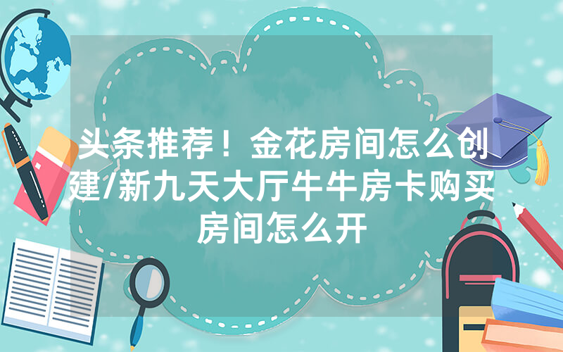 头条推荐！金花房间怎么创建/新九天大厅牛牛房卡购买房间怎么开
