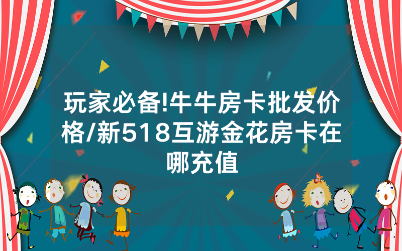 玩家必备!牛牛房卡批发价格/新518互游金花房卡在哪充值