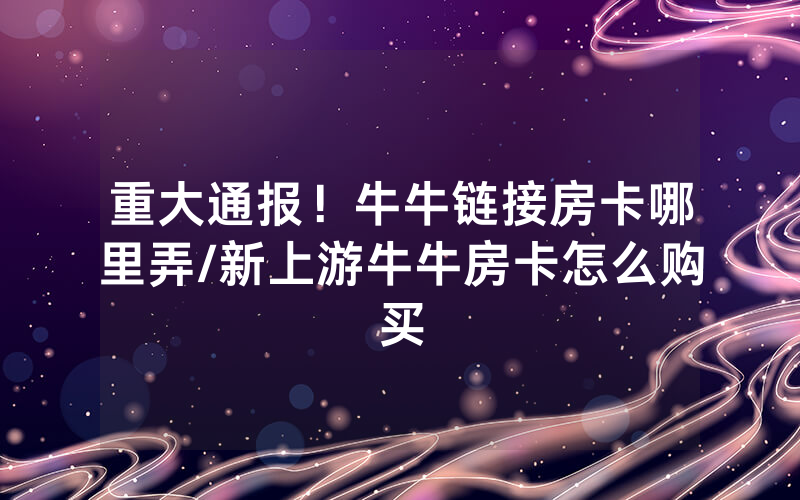 重大通报！牛牛链接房卡哪里弄/新上游牛牛房卡怎么购买