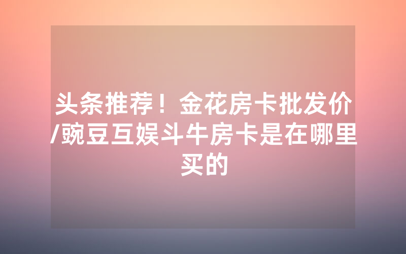 头条推荐！金花房卡批发价/豌豆互娱斗牛房卡是在哪里买的