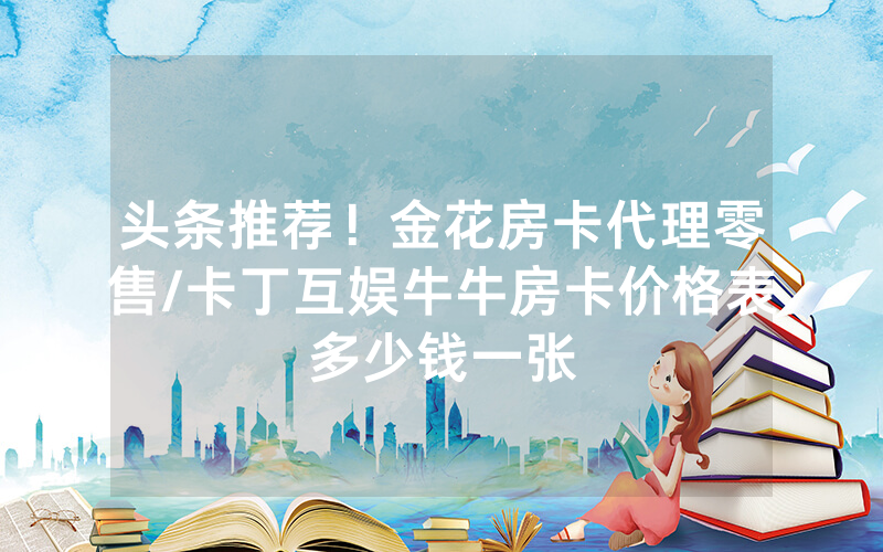 头条推荐！金花房卡代理零售/卡丁互娱牛牛房卡价格表多少钱一张