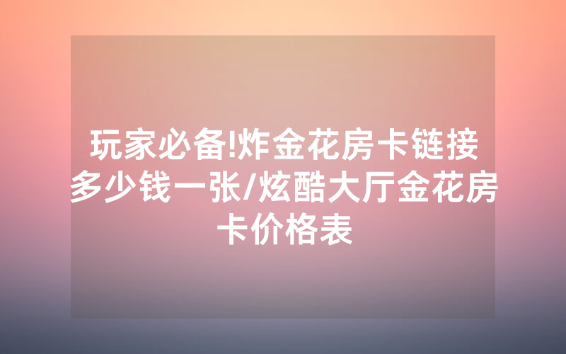 玩家必备!炸金花房卡链接多少钱一张/炫酷大厅金花房卡价格表