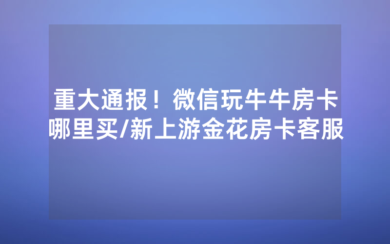 重大通报！微信玩牛牛房卡哪里买/新上游金花房卡客服