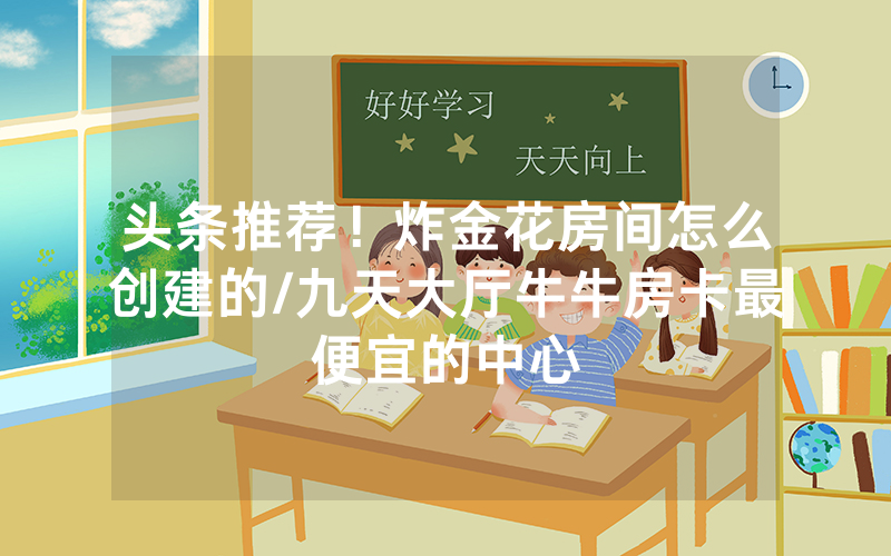 头条推荐！炸金花房间怎么创建的/九天大厅牛牛房卡最便宜的中心