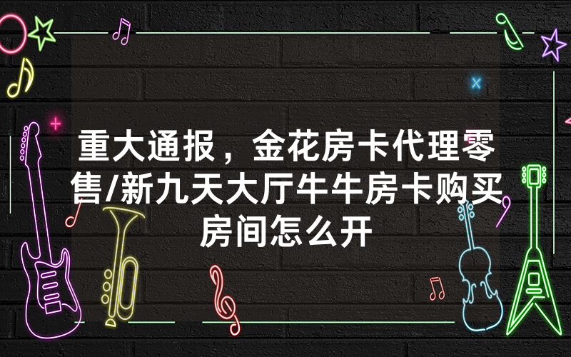 重大通报，金花房卡代理零售/新九天大厅牛牛房卡购买房间怎么开
