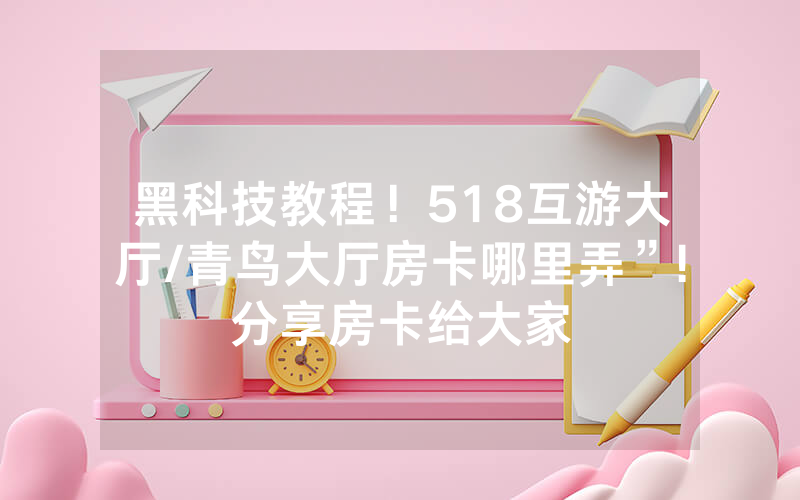 黑科技教程！518互游大厅/青鸟大厅房卡哪里弄”!分享房卡给大家