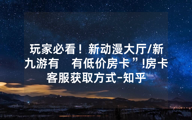 玩家必看！新动漫大厅/新九游有沒有低价房卡”!房卡客服获取方式-知乎