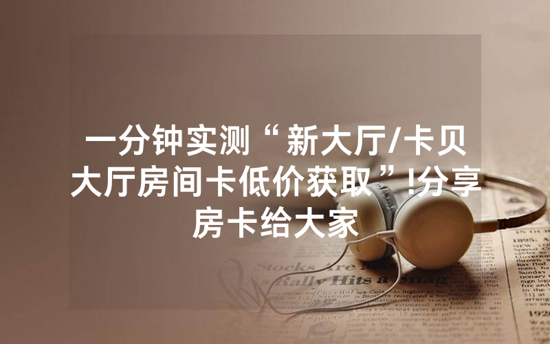 一分钟实测“新大厅/卡贝大厅房间卡低价获取”!分享房卡给大家