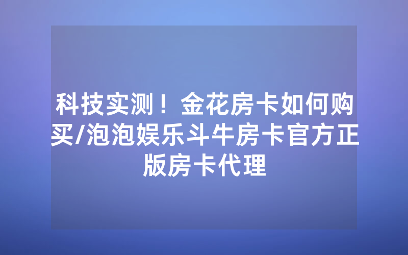 科技实测！金花房卡如何购买/泡泡娱乐斗牛房卡官方正版房卡代理