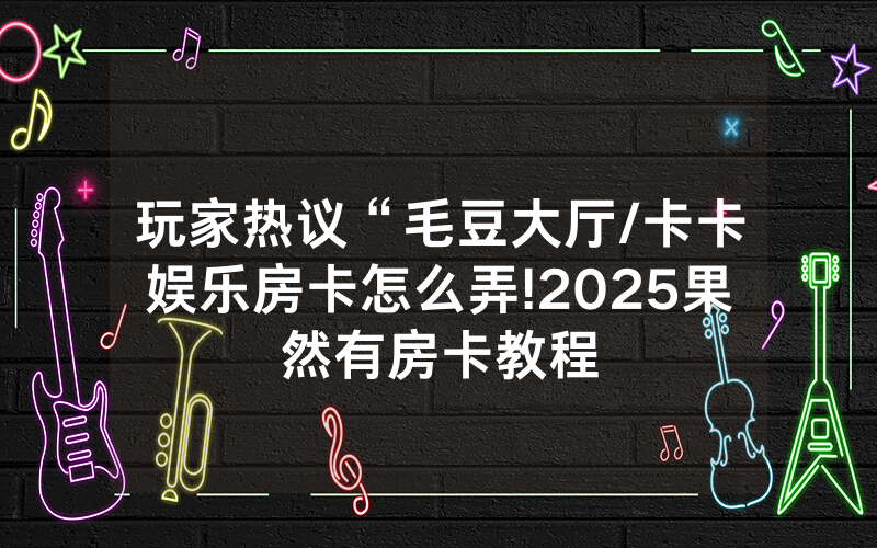 玩家热议“毛豆大厅/卡卡娱乐房卡怎么弄!2025果然有房卡教程
