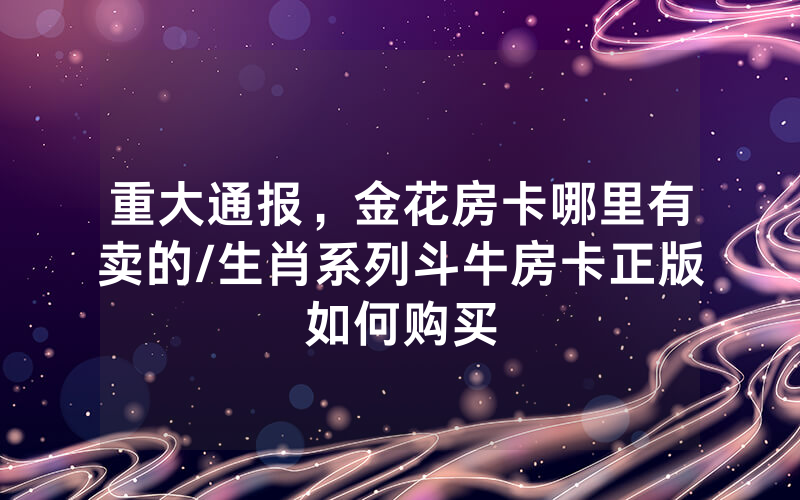 重大通报，金花房卡哪里有卖的/生肖系列斗牛房卡正版如何购买