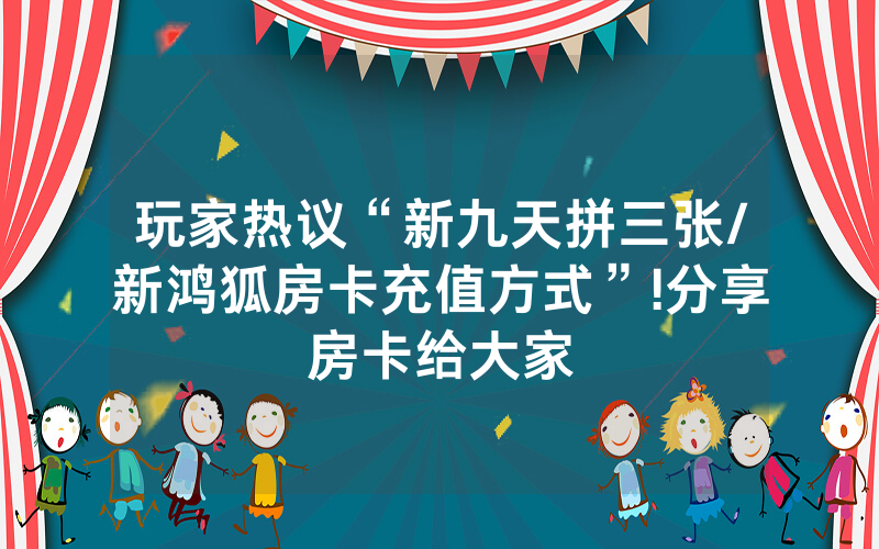 玩家热议“新九天拼三张/新鸿狐房卡充值方式”!分享房卡给大家