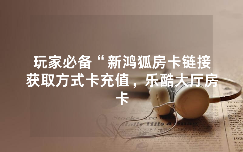 玩家必备“新鸿狐房卡链接获取方式卡充值，乐酷大厅房卡