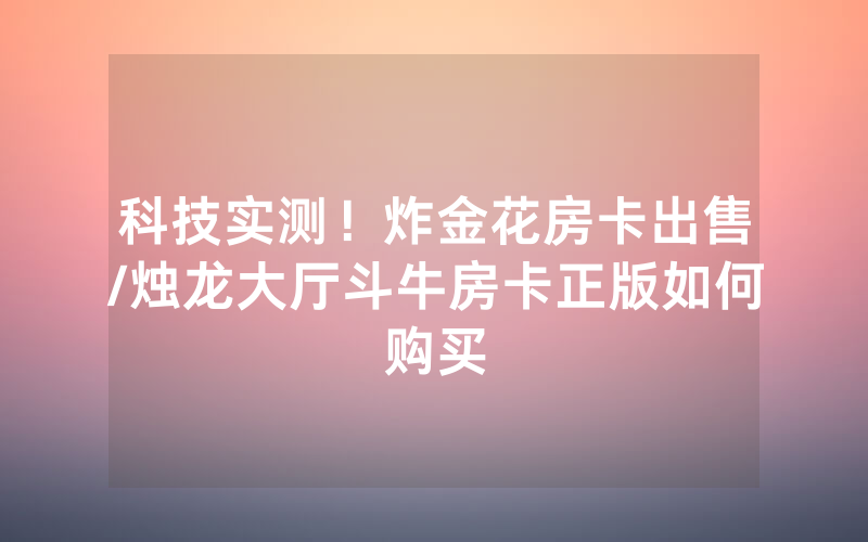科技实测！炸金花房卡出售/烛龙大厅斗牛房卡正版如何购买