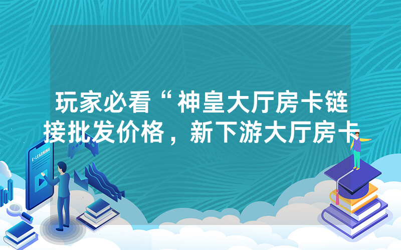 玩家必看“神皇大厅房卡链接批发价格，新下游大厅房卡