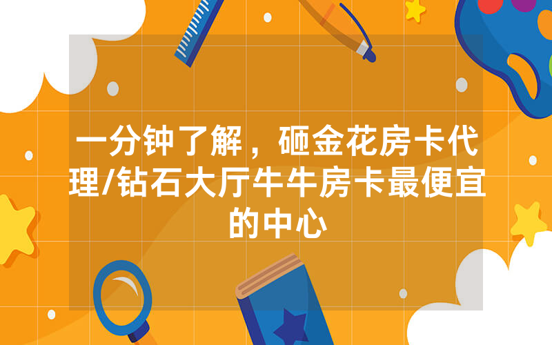 一分钟了解，砸金花房卡代理/钻石大厅牛牛房卡最便宜的中心