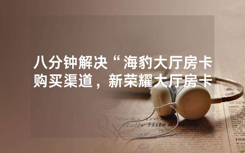 八分钟解决“海豹大厅房卡购买渠道，新荣耀大厅房卡