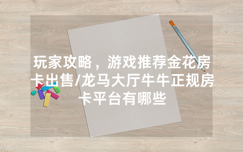 玩家攻略，游戏推荐金花房卡出售/龙马大厅牛牛正规房卡平台有哪些