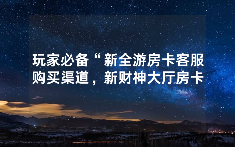 玩家必备“新全游房卡客服购买渠道，新财神大厅房卡