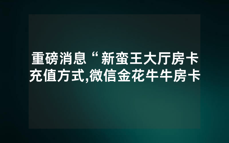 重磅消息“新蛮王大厅房卡充值方式,微信金花牛牛房卡