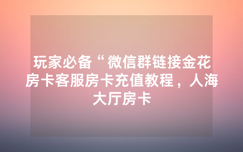玩家必备“微信群链接金花房卡客服房卡充值教程，人海大厅房卡