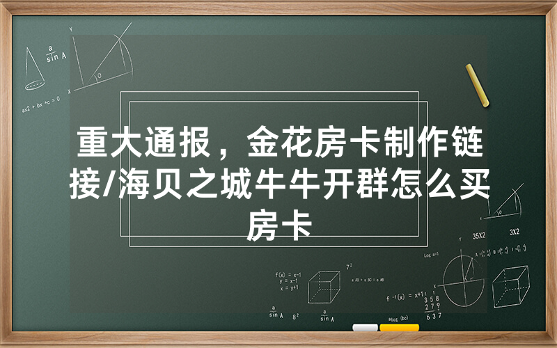 重大通报，金花房卡制作链接/海贝之城牛牛开群怎么买房卡