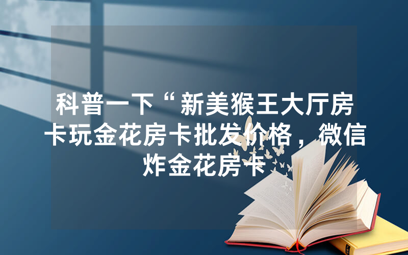 科普一下“新美猴王大厅房卡玩金花房卡批发价格，微信炸金花房卡