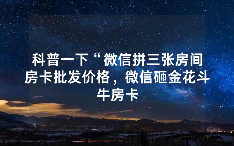 科普一下“微信拼三张房间房卡批发价格，微信砸金花斗牛房卡