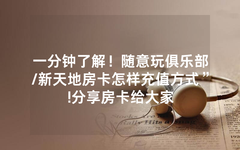 一分钟了解！随意玩俱乐部/新天地房卡怎样充值方式”!分享房卡给大家