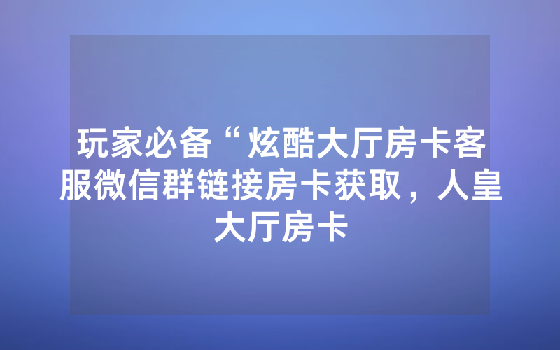 玩家必备“炫酷大厅房卡客服微信群链接房卡获取，人皇大厅房卡