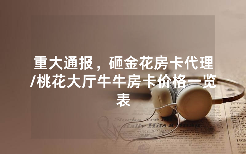 重大通报，砸金花房卡代理/桃花大厅牛牛房卡价格一览表