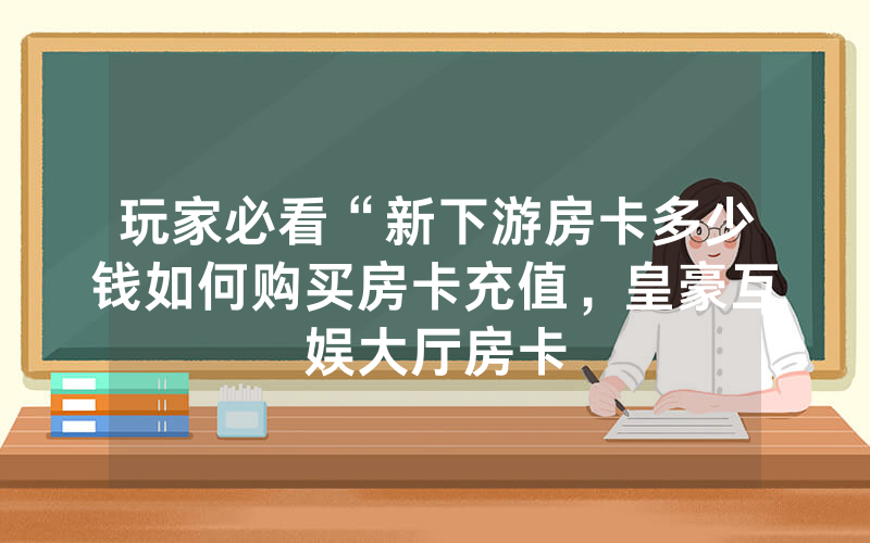 玩家必看“新下游房卡多少钱如何购买房卡充值，皇豪互娱大厅房卡