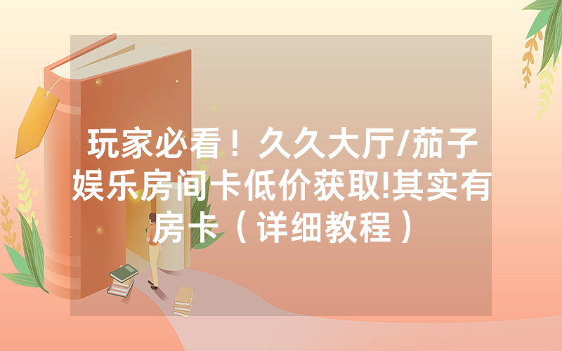 玩家必看！久久大厅/茄子娱乐房间卡低价获取!其实有房卡（详细教程）