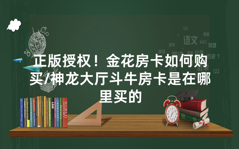 正版授权！金花房卡如何购买/神龙大厅斗牛房卡是在哪里买的