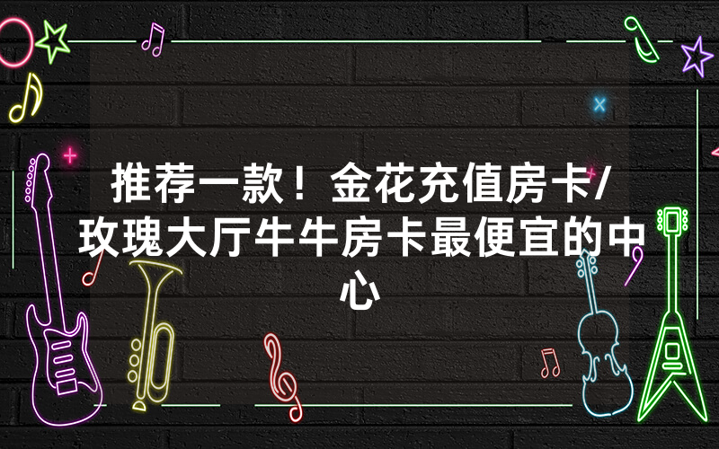 推荐一款！金花充值房卡/玫瑰大厅牛牛房卡最便宜的中心