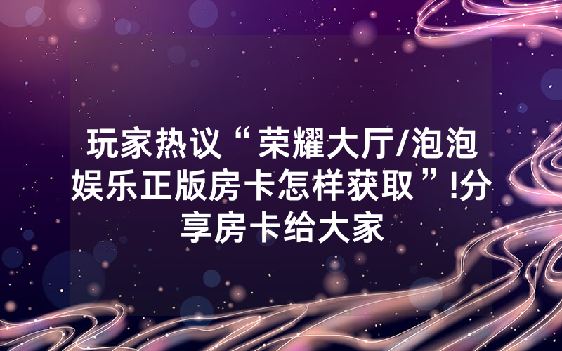 玩家热议“荣耀大厅/泡泡娱乐正版房卡怎样获取”!分享房卡给大家