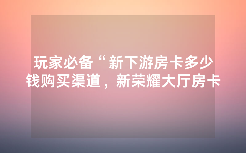 玩家必备“新下游房卡多少钱购买渠道，新荣耀大厅房卡