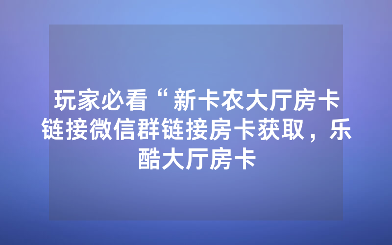 玩家必看“新卡农大厅房卡链接微信群链接房卡获取，乐酷大厅房卡